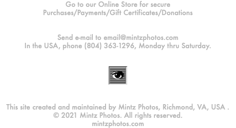 Go to our Online Store for secure Purchases/Payments/Gift Certificates/Donations Send e-mail to email@mintzphotos.com In the USA, phone (804) 363-1296, Monday thru Saturday. ﷯ This site created and maintained by Mintz Photos, Richmond, VA, USA . © 2021 Mintz Photos. All rights reserved. mintzphotos.com